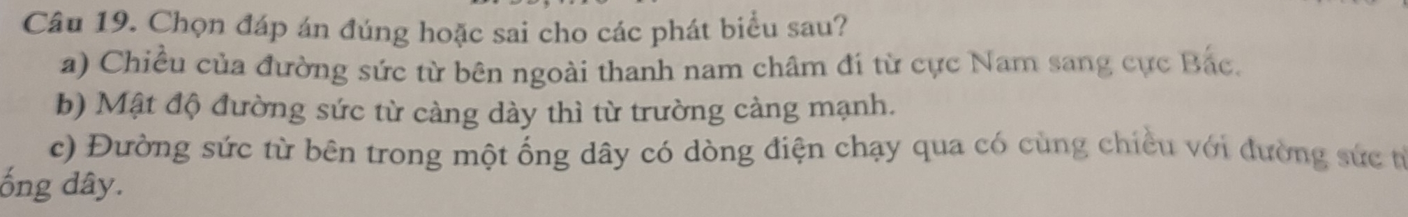 Chọn đáp án đúng hoặc sai cho các phát biểu sau? 
a) Chiều của đường sức từ bên ngoài thanh nam châm đí từ cực Nam sang cực Bắc. 
b) Mật độ đường sức từ càng dày thì từ trường càng mạnh. 
c) Đường sức từ bên trong một ống dây có dòng điện chạy qua có cùng chiều với đường sức từ 
ống dây.