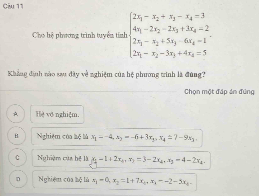 Cho hệ phương trình tuyến tính beginarrayl 2x_1-x_2+x_3-x_4=3 4x_1-2x_2-2x_3+3x_4=2 2x_1-x_2+5x_3-6x_4=1 2x_1-x_2-3x_3+4x_4=5endarray.
Khẳng định nào sau đây về nghiệm của hệ phương trình là đúng?
Chọn một đáp án đúng
A Hệ vô nghiệm.
B Nghiệm của hệ là x_1=-4, x_2=-6+3x_3, x_4=7-9x_3.
C Nghiệm của hệ là x_1=1+2x_4, x_2=3-2x_4, x_3=4-2x_4.
D Nghiệm của hệ là x_1=0, x_2=1+7x_4, x_3=-2-5x_4.