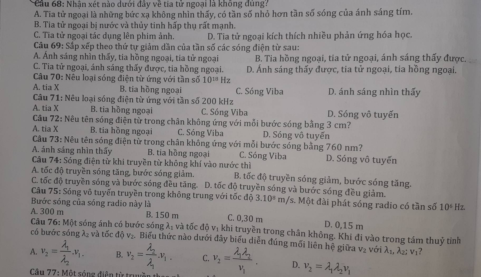 Cầu 68: Nhận xét nào dưới đây về tia tử ngoại là không đúng?
A. Tia tử ngoại là những bức xạ không nhìn thấy, có tần số nhỏ hơn tần số sóng của ánh sáng tím.
B. Tia tử ngoại bị nước và thủy tinh hấp thụ rất mạnh.
C. Tia tử ngoại tác dụng lên phim ảnh. D. Tia tử ngoại kích thích nhiều phản ứng hóa học.
Câu 69: Sắp xếp theo thứ tự giảm dần của tần số các sóng điện từ sau:
A. Ánh sáng nhìn thấy, tia hồng ngoại, tia tử ngoại B. Tia hồng ngoại, tia tử ngoại, ánh sáng thấy được.
C. Tia tử ngoại, ánh sáng thấy được, tia hồng ngoại. D. Ánh sáng thấy được, tia tử ngoại, tia hồng ngoại.
Câu 70: Nêu loại sóng điện từ ứng với tần số 10^(18) Hz
A. tia X B. tia hồng ngoại C. Sóng Viba D. ánh sáng nhìn thấy
Câu 71: Nêu loại sóng điện từ ứng với tần số 200 kHz
A. tia X B. tia hồng ngoại C. Sóng Viba D. Sóng vô tuyến
Câu 72: Nêu tên sóng điện từ trong chân không ứng với mỗi bước sóng bằng 3 cm?
A. tia X B. tia hồng ngoại C. Sóng Viba D. Sóng vô tuyến
Câu 73: Nêu tên sóng điện từ trong chân không ứng với mỗi bước sóng bằng 760 nm?
A. ánh sáng nhìn thấy B. tia hồng ngoại C. Sóng Viba D. Sóng vô tuyến
Câu 74: Sóng điện từ khi truyền từ không khí vào nước thì
A. tốc độ truyền sóng tăng, bước sóng giảm.
B. tốc độ truyền sóng giảm, bước sóng tăng.
C. tốc độ truyền sóng và bước sóng đều tăng.  . D. tốc độ truyền sóng và bước sóng đều giảm.
Câu 75: Sóng vô tuyến truyền trong không trung với tốc độ 3.10^8 m/s. Một đài phát sóng radio có tần số 10^6 Hz.
Bước sóng của sóng radio này là
A. 300 m B. 150 m C. 0,30 m D. 0,15 m
Câu 76: Một sóng ánh có bước sóng lambda _1 l và tốc độ vị khi truyền trong chân không. Khi đi vào trong tám thuỷ tinh
có bước sóng λ₂ và tốc độ V_2. Biểu thức nào dưới đây biểu diễn đúng mối liên hệ giữa V_2 với lambda _1,lambda _2;v_1 2
A. v_2=frac lambda _1lambda _2.v_1. B. v_2=frac lambda _2lambda _1.v_1. C. v_2=frac lambda _1lambda _2nu _1.
D. nu _2=lambda _1lambda _2nu _1
Câu 77: Một sóng điện từ truyền