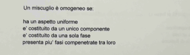 Un miscuglio è omogeneo se:
ha un aspetto uniforme
e' costituito da un unico componente
e' costituito da una sola fase
presenta piu' fasi compenetrate tra loro