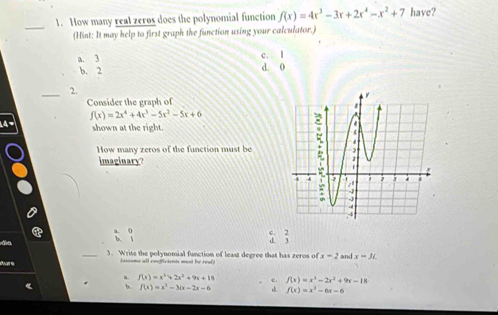 How many real zeros does the polynomial function f(x)=4x^3-3x+2x^4-x^2+7 have?
(Hint: It may help to first graph the function using your calculator.)
a. 3 c. l
b. 2 d. 0
_2.
Consider the graph of
f(x)=2x^4+4x^3-5x^2-5x+6
a
shown at the right.
How many zeros of the function must be
imaginary?
a. ( c. 2
dia b. l d. 3
_3. Write the polynomial function of least degree that has zeros of x=2 and x=31. 
ture (assume all coeffictents must be real)
a. f(x)=x^3+2x^2+9x+18
c. f(x)=x^3-2x^2+9x-18
b. f(x)=x^2-3ix-2x-6 d. f(x)=x^2-6x-6