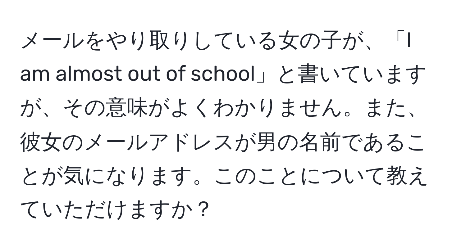 メールをやり取りしている女の子が、「I am almost out of school」と書いていますが、その意味がよくわかりません。また、彼女のメールアドレスが男の名前であることが気になります。このことについて教えていただけますか？