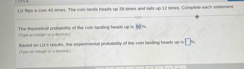 7.3.PS-8 
Liz flips a coin 40 times. The coin lands heads up 28 times and tails up 12 times. Complete each statement. 
The theoretical probability of the coin landing heads up is 50 %. 
(Type an integer or a decimal.) 
Based on Liz's results, the experimental probability of the coin landing heads up is □ %
(Type an integer or a decimal.)