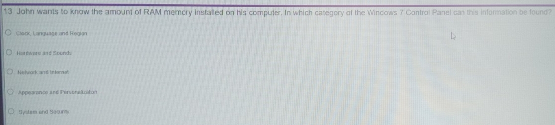 John wants to know the amount of RAM memory installed on his computer. In which category of the Windows 7 Control Panel can this information be found?
Clock, Language and Region
Hardware and Sounds
Network and Internet
Appearance and Personalization
System and Security