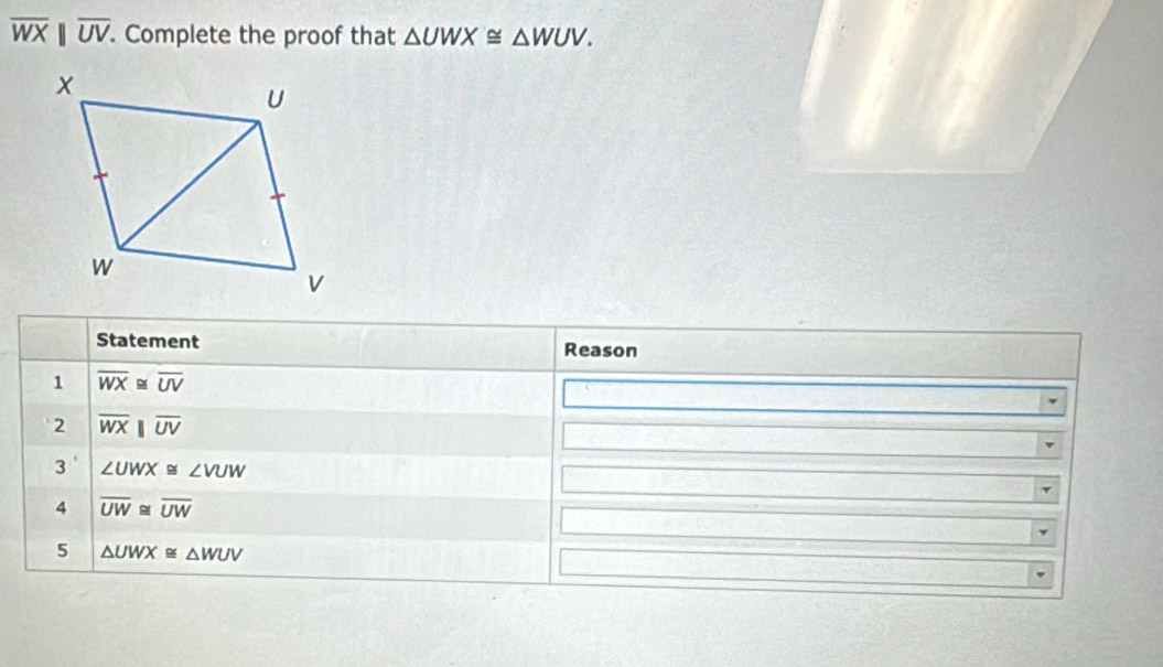 overline WXbeginvmatrix endvmatrix overline UV. . Complete the proof that △ UWX≌ △ WUV. 
Statement Reason 
1 overline WX≌ overline UV
2 overline WXparallel overline UV
3' ∠ UWX≌ ∠ VUW
4 overline UW≌ overline UW
5 △ UWX≌ △ WUV