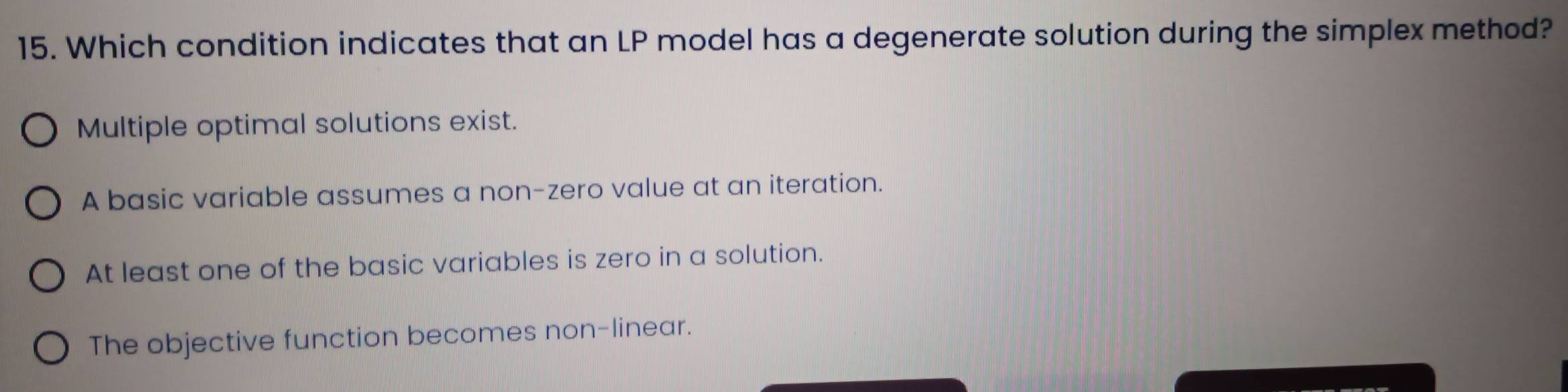 Which condition indicates that an LP model has a degenerate solution during the simplex method?
Multiple optimal solutions exist.
A basic variable assumes a non-zero value at an iteration.
At least one of the basic variables is zero in a solution.
The objective function becomes non-linear.