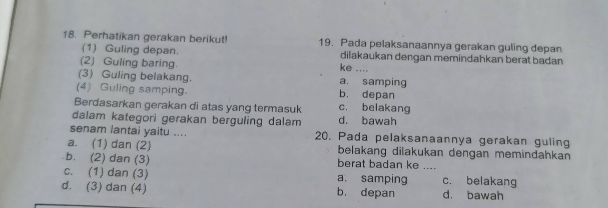 Perhatikan gerakan berikut! 19. Pada pelaksanaannya gerakan guling depan
(1) Guling depan. dilakaukan dengan memindahkan berat badan
(2) Guling baring.
ke ....
(3) Guling belakang. a. samping
(4) Guling samping. b. depan
Berdasarkan gerakan di atas yang termasuk c. belakang
dalam kategori gerakan berguling dalam d. bawah
senam lantai yaitu .... 20. Pada pelaksanaannya gerakan guling
a. (1) dan (2) belakang dilakukan dengan memindahkan
b. (2) dan (3) berat badan ke ....
c. (1) dan (3) a. samping _c. belakang
d. (3) dan (4) d. bawah
b. depan