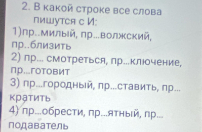 В какой строке все слова
пишутся с И:
1)пр..милый, пр..волжский,
пр..близить
2) пр.. смотреться, пр...ключение,
пр...гoтовИт
3) пр..городный, пр...ставить, пр...
κртить
4) пр...обрести, пр...ятный, πр...
подаватель