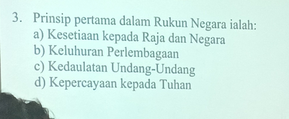 Prinsip pertama dalam Rukun Negara ialah:
a) Kesetiaan kepada Raja dan Negara
b) Keluhuran Perlembagaan
c) Kedaulatan Undang-Undang
d) Kepercayaan kepada Tuhan