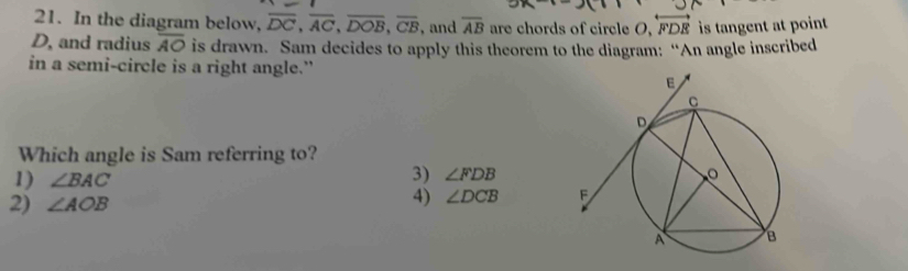 In the diagram below, overline DC, overline AC, overline DOB, overline CB , and overline AB are chords of circle O, overleftrightarrow FDE is tangent at point
D, and radius overline AO is drawn. Sam decides to apply this theorem to the diagram: “An angle inscribed
in a semi-circle is a right angle.”
Which angle is Sam referring to?
1) ∠ BAC
3) ∠ FDB
2) ∠ AOB
4) ∠ DCB