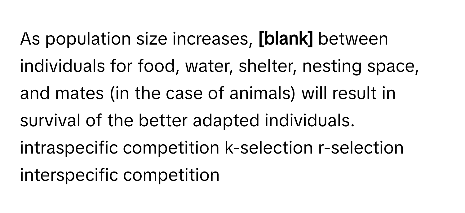 As population size increases,  **[blank]** between individuals for food, water, shelter, nesting space, and mates (in the case of animals) will result in survival of the better adapted individuals.  intraspecific competition  k-selection  r-selection  interspecific competition