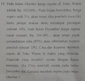 19, Pada bulan Oktober harga sepatu di Toko Warna 
adalah Rp. 350,000,-. Pada bulan November, harga 
sepatu naik 5%, akan tetapi jika pembeli memiliki 
kartu pelajar makan akan mendapat potongan 
sebesar 10%. Pada bulan Desember harga sepatu 
turun menjadi Rp. 300.000,-, akan tetapi pajak 
pertambahan nilai (PPN) akan dibebankan kepada 
pembeli sebesar 10%. Citra dan Kusuma membeli 
sepatu di Toko Warna di waktu yang berbeda. 
Siapakah yang membeli sepatu dengan harga 
terendah, jika Citra membeli sepatu pada bulan 
Desember dan Kusuma membeli sepatu pada bulan 
Oktober ?