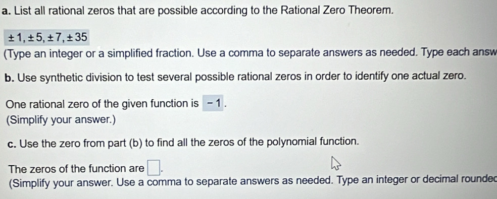 List all rational zeros that are possible according to the Rational Zero Theorem.
± 1, ± 5, ± 7, ± 35
(Type an integer or a simplified fraction. Use a comma to separate answers as needed. Type each answ 
b. Use synthetic division to test several possible rational zeros in order to identify one actual zero. 
One rational zero of the given function is - 1. 
(Simplify your answer.) 
c. Use the zero from part (b) to find all the zeros of the polynomial function. 
The zeros of the function are □. 
(Simplify your answer. Use a comma to separate answers as needed. Type an integer or decimal rounded