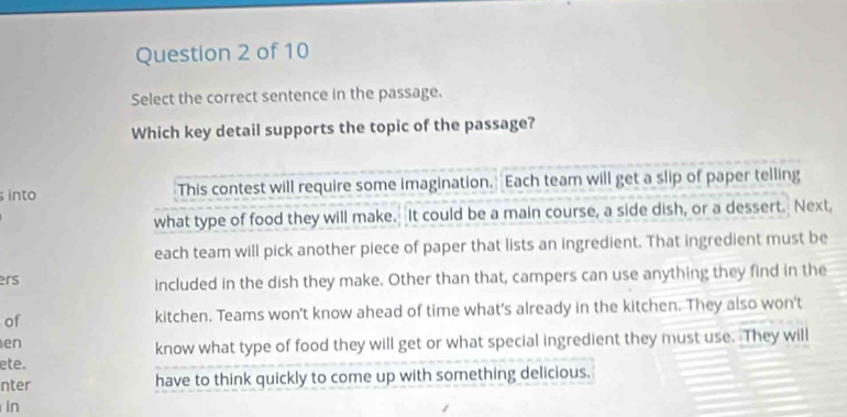 Select the correct sentence in the passage.
Which key detail supports the topic of the passage?
into This contest will require some imagination. Each team will get a slip of paper telling
what type of food they will make. It could be a main course, a side dish, or a dessert. Next
each team will pick another piece of paper that lists an ingredient. That ingredient must be
ers included in the dish they make. Other than that, campers can use anything they find in the
of kitchen. Teams won't know ahead of time what’s already in the kitchen. They also won't
en
know what type of food they will get or what special ingredient they must use. They will
ete.
nter have to think quickly to come up with something delicious.
in