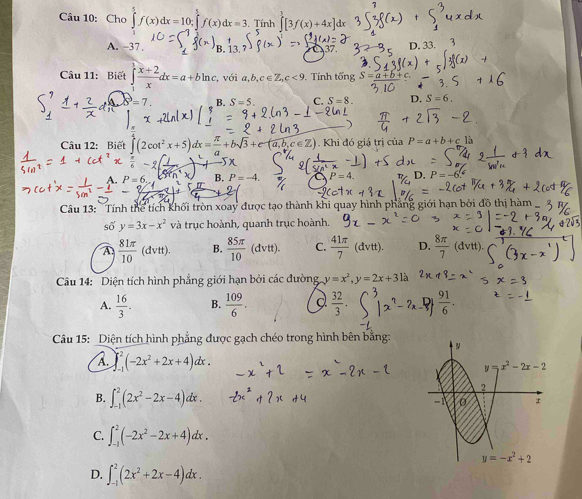 Cho ∈tlimits _1^(5f(x)dx=10;∈tlimits _(-2)^5f(x)dx=3. Tính ∈tlimits [3f(x)+4x]dx
A. -37 . B. 13. 37.
D. 33.
Câu 11: Biết ∈tlimits _1^3frac x+2)xdx=a+bln c, , với a,b,c∈ Z,c<9</tex>    Tính tổng S=_ (a+b+)^3=7
B. S=5. C. S=8. D. S=6.
Câu 12: Biết ∈tlimits (2cot^2x+5)dx= π /a +bsqrt(3)+e-(a,b,c∈ Z). Khi đó giá trị của P=a+b+cla
B.
A. P = 6, P=-4. P=4. D. P=-6
Câu 13: Tính thể tích khối tròn xoay được tạo thành khi quay hình phẳng giới hạn bởi đồ thị hàm
số y=3x-x^2 và trục hoành, quanh trục hoành.
A  81π /10 (dvtt). B.  85π /10 (dvtt). C.  41π /7 (dvtt). D.  8π /7 (dvtt).
Câu 14: Diện tích hình phẳng giới hạn bởi các đường y=x^2,y=2x+3 là
d
A.  16/3 .  109/6 .  32/3 .  91/6 .
B.
Câu 15: Diện tích hình phẳng được gạch chéo trong hình bên bằng:
A. ∈t _(-1)^2(-2x^2+2x+4)dx.
B. ∈t _(-1)^2(2x^2-2x-4)dx.
C. ∈t _(-1)^2(-2x^2-2x+4)dx.
D. ∈t _(-1)^2(2x^2+2x-4)dx.