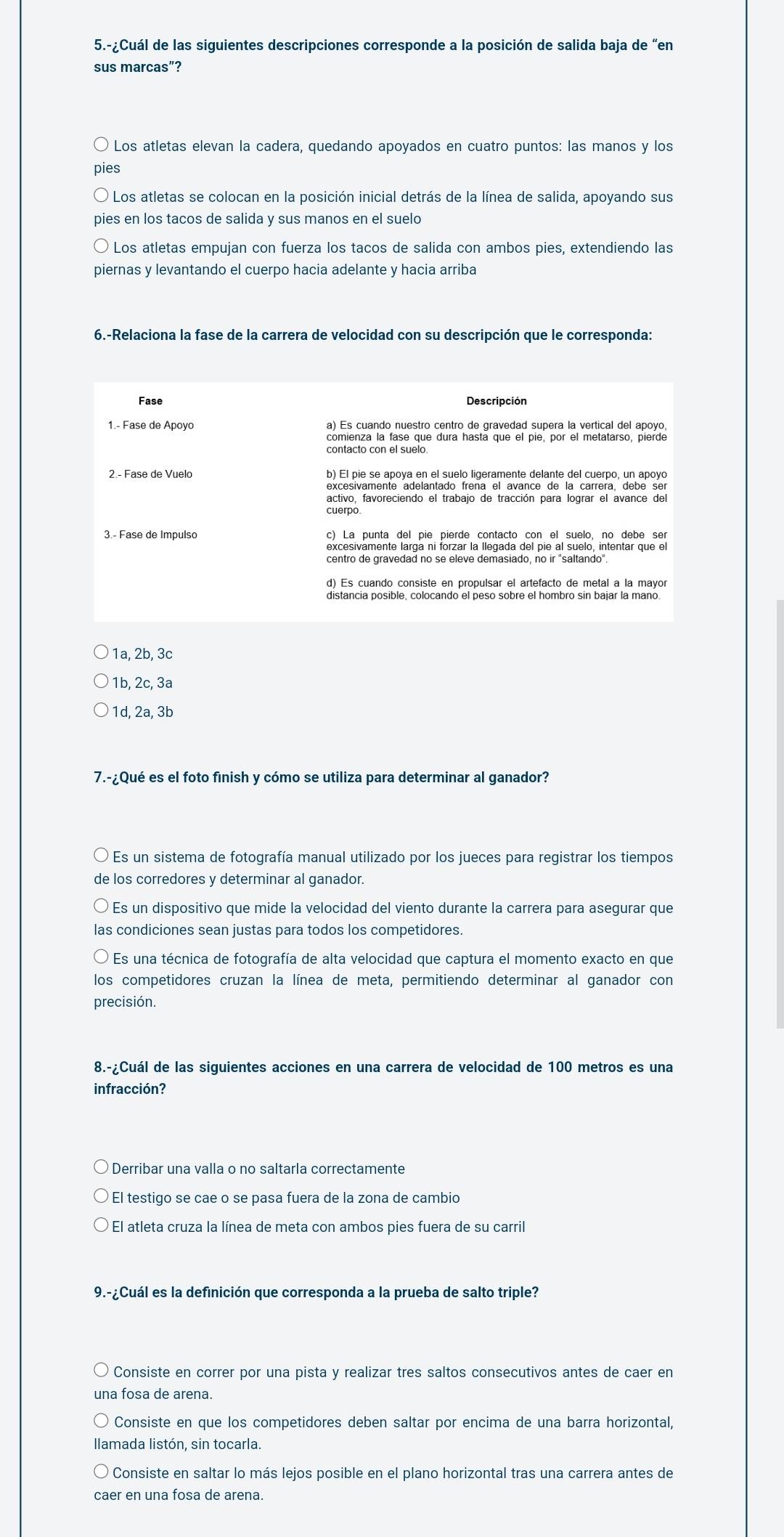 5.-¿Cuál de las siguientes descripciones corresponde a la posición de salida baja de “en
sus marcas”?
* Los atletas elevan la cadera, quedando apoyados en cuatro puntos: las manos y los
pies
* Los atletas se colocan en la posición inicial detrás de la línea de salida, apoyando sus
pies en los tacos de salida y sus manos en el suelo
Los atletas empujan con fuerza los tacos de salida con ambos pies, extendiendo las
piernas y levantando el cuerpo hacia adelante y hacia arriba
6.-Relaciona la fase de la carrera de velocidad con su descripción que le corresponda:
Fase Descripción
1.- Fase de Apoyo
comienza la fase que dura hastá que el pie, por el metatarso, pierde
2.- Fase de Vuelo e casiva m maova sia milaró la ias ramenta delente de anera, oao exe
activo, favoreciendo el trabajo de tracción para lograr el avance del
cuerpo
3.- Fase de Impulso c) La punta del pie pierde contacto con el suelo, no debe ser
excesivamente larga ni forzar la llegada del pie al suelo, intentar que el
centro de gravedad no se eleve demasiado, no ir "saltando".
d) Es cuando consiste en propulsar el artefacto de metal a la mayor
1a, 2b, 3c
1b, 2c, 3a
1d, 2a, 3b
7.-¿Qué es el foto finish y cómo se utiliza para determinar al ganador?
Es un sistema de fotografía manual utilizado por los jueces para registrar los tiempos
de los corredores y determinar al ganador.
* Es un dispositivo que mide la velocidad del viento durante la carrera para asegurar que
las condiciones sean justas para todos los competidores.
Es una técnica de fotografía de alta velocidad que captura el momento exacto en que
los competidores cruzan la línea de meta, permitiendo determinar al ganador con
precisión.
8.-¿Cuál de las siguientes acciones en una carrera de velocidad de 100 metros es una
infracción?
Derribar una valla o no saltarla correctamente
* El testigo se cae o se pasa fuera de la zona de cambió
El atleta cruza la línea de meta con ambos pies fuera de su carril
9.-¿Cuál es la definición que corresponda a la prueba de salto triple?
Consiste en correr por una pista y realizar tres saltos consecutivos antes de caer en
una fosa de arena.
Consiste en que los competidores deben saltar por encima de una barra horizontal,
llamada listón, sin tocarla.
Consiste en saltar lo más lejos posible en el plano horizontal tras una carrera antes de
caer en una fosa de arena.