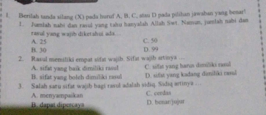 Berilah tanda silang (X) pada huruf A, B, C, atau D pada pilihan jawaban yang benar!
1. Jumlah nabi dan rasul yang tahu hanyalah Allah Swt. Namun, jumlah nabi dan
rasul yang wajib diketahui ada…
A. 25 C. 50
B. 30 D. 99
2. Rasul memiliki empat sifat wajib. Sifat wajib artinya ..
A. sifat yang baik dimiliki rasul C. sifat yang harus dimiliki rasul
B. sifat yang boleh dimiliki rasul D. sifat yang kadang dimiliki rasul
3. Salah saru sifat wajib bagi rasul adalah sidiq. Sidiq artinya …
A. menyampaikan C. cerdas
B. dapat dipercaya D. benar/jujur