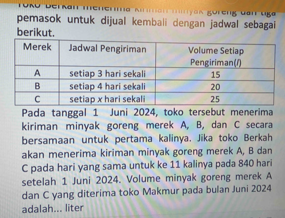 an Iyan göreng đan uga 
pemasok untuk dijual kembali dengan jadwal sebagai 
berikut. 
Pada tanggal 1 Juni 2024, toko tersebut menerima 
kiriman minyak goreng merek A, B, dan C secara 
bersamaan untuk pertama kalinya. Jika toko Berkah 
akan menerima kiriman minyak goreng merek A, B dan
C pada hari yang sama untuk ke 11 kalinya pada 840 hari 
setelah 1 Juni 2024. Volume minyak goreng merek A
dan C yang diterima toko Makmur pada bulan Juni 2024 
adalah... liter