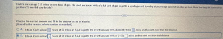 Kirvin's car can go 315 miles on one tank of gas. He used just under 40% of a full tank of gas to get to a sporting event, traveling at an werags speet d 40 miles at har Aiosthes to culcten a
get there? How did you decide?
Choose the correct answer and fill in the answer boxes as needed
(Round to the nearest whole number as needed )
A. it took Kevin about □ hours at 60 miles an hour to get to the event because 40% divided by 60 is □ miles, and he went more than that distance
B. It took Kevin about L_1 hours at 60 milles an hour to get to the event because 40% of 315 is □ miles, and he went less than that distance