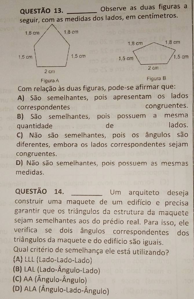 Observe as duas figuras a
seguir, com as medidas dos lados, em centímetros.


Figura A Figura B
Com relação às duas figuras, pode-se afirmar que:
A) São semelhantes, pois apresentam os lados
correspondentes congruentes.
B) São semelhantes, pois possuem a mesma
quantidade de lados.
C) Não são semelhantes, pois os ângulos são
diferentes, embora os lados correspondentes sejam
congruentes.
D) Não são semelhantes, pois possuem as mesmas
medidas.
QUESTÃo 14. _Um arquiteto deseja
construir uma maquete de um edifício e precisa
garantir que os triângulos da estrutura da maquete
sejam semelhantes aos do prédio real. Para isso, ele
verifica se dois ângulos correspondentes dos
triângulos da maquete e do edifício são iguais.
Qual critério de semelhança ele está utilizando?
(A) LLL (Lado-Lado-Lado)
(B) LAL (Lado-Ângulo-Lado)
(C) AA (Ângulo-Ângulo)
(D) ALA (Ângulo-Lado-Ângulo)