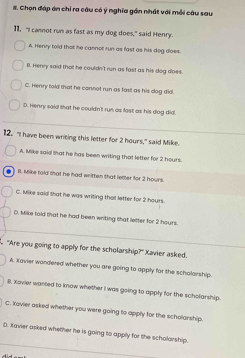 Chọn đáp án chỉ ra câu có ý nghĩa gần nhất với mỗi câu sau
11. “I cannot run as fast as my dog does,” said Henry.
A. Henry told that he cannot run as fast as his dog does.
B. Henry said that he couldn't run as fast as his dog does.
C. Henry told that he cannot run as fast as his dog did.
D. Henry said that he couldn't run as fast as his dog did.
12. “I have been writing this letter for 2 hours,” said Mike.
A. Mike said that he has been writing that letter for 2 hours.
B. Mike told that he had written that letter for 2 hours.
C. Mike said that he was writing that letter for 2 hours.
D. Mike told that he had been writing that letter for 2 hours.
3. “Are you going to apply for the scholarship?” Xavier asked.
A. Xavier wondered whether you are going to apply for the scholarship.
B. Xavier wanted to know whether I was going to apply for the scholarship.
C. Xavier asked whether you were going to apply for the scholarship.
D. Xavier asked whether he is going to apply for the scholarship.