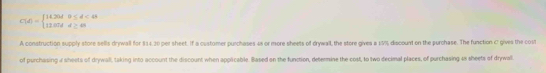 C(d)=beginarrayl 14.26d&0≤ d<0 12.07d&d≥ 0endarray.
A construction supply store sells drywall for $14.30 per sheet. If a customer purchases 48 or more sheets of drywall, the store gives a 19% discount on the purchase. The function C gives the cost 
of purchasing 4 sheets of drywall, taking into account the discount when applicable. Based on the function, determine the cost, to two decimal places, of purchasing 48 sheets of drywall.