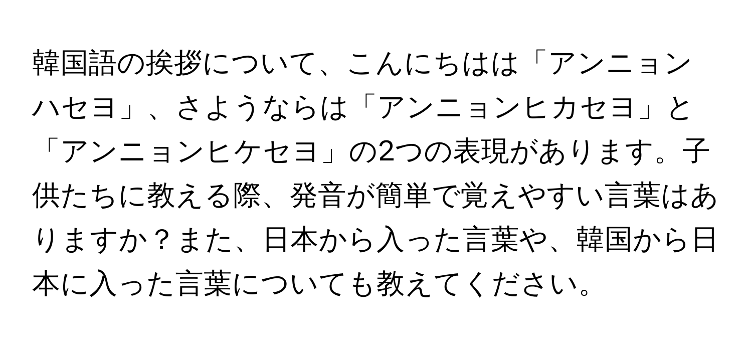 韓国語の挨拶について、こんにちはは「アンニョンハセヨ」、さようならは「アンニョンヒカセヨ」と「アンニョンヒケセヨ」の2つの表現があります。子供たちに教える際、発音が簡単で覚えやすい言葉はありますか？また、日本から入った言葉や、韓国から日本に入った言葉についても教えてください。