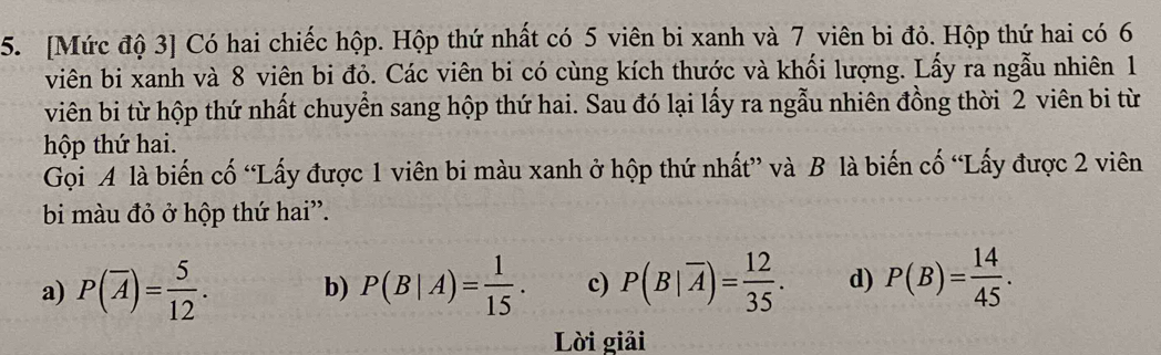 [Mức độ 3 ] Có hai chiếc hộp. Hộp thứ nhất có 5 viên bi xanh và 7 viên bi đỏ. Hộp thứ hai có 6
viên bi xanh và 8 viên bi đỏ. Các viên bi có cùng kích thước và khối lượng. Lấy ra ngẫu nhiên 1
viên bi từ hộp thứ nhất chuyển sang hộp thứ hai. Sau đó lại lấy ra ngẫu nhiên đồng thời 2 viên bi từ
hộp thứ hai.
Gọi A là biến cố “Lấy được 1 viên bi màu xanh ở hộp thứ nhất” và B là biến cố “Lấy được 2 viên
bi màu đỏ ở hộp thứ hai”.
a) P(overline A)= 5/12 . b) P(B|A)= 1/15 . c) P(B|overline A)= 12/35 . d) P(B)= 14/45 . 
Lời giải