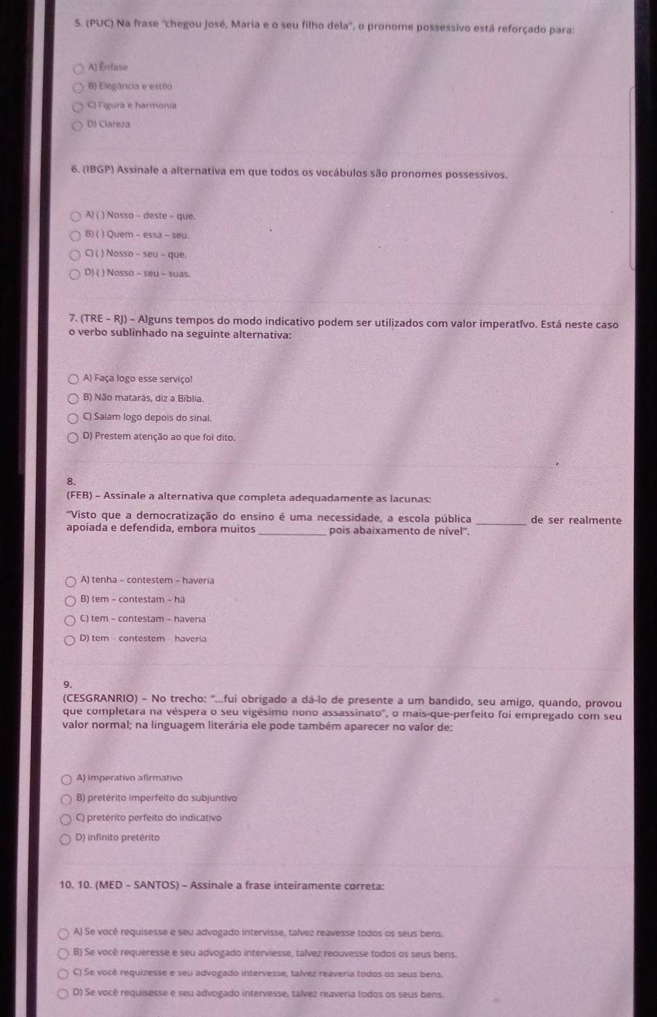 (PUC) Na frase ''chegou José, Maria e o seu filho dela', o pronome possessivo está reforçado para:
A) Ênfase
B) Elegância e estilo
C) Figura e harmónia
D) Clareza
6. (IBGP) Assinale a alternativa em que todos os vocábulos são pronomes possessivos.
A) ( ) Nosso - deste - que.
B) ( ) Quem - essa - seu.
C) ( ) Nosso - seu - que.
D) ( ) Nosso - seu - suas.
7. (TRE - RJ) - Alguns tempos do modo indicativo podem ser utilizados com valor imperatívo. Está neste caso
o verbo sublinhado na seguinte alternativa:
A) Faça logo esse serviço!
B) Não matarás, diz a Bíblia.
C) Saiam logo depois do sinal.
D) Prestem atenção ao que foi dito.
8.
(FEB) - Assinale a alternativa que completa adequadamente as lacunas:
'Visto que a democratização do ensino é uma necessidade, a escola pública _de ser realmente
apoiada e defendida, embora muitos _pois abaixamento de nível''.
A) tenha - contestem - haveria
B) tem - contestam - hà
C) tem - contestam - haveria
D) tem contestem haveria
9、
(CESGRANRIO) - No trecho: "...fui obrigado a dá-lo de presente a um bandido, seu amigo, quando, provou
que completara na véspera o seu vigésimo nono assassinato", o mais-que-perfeito foi empregado com seu
valor normal; na linguagem literária ele pode também aparecer no valor de:
A) imperativo afirmativo
B) pretérito imperfeito do subjuntivo
C) pretérito perfeito do indicativo
D) infinito pretérito
10. 10. (MED - SANTOS) - Assinale a frase inteiramente correta:
A) Se você requisesse e seu advogado intervisse, talvez reavesse todos os seus bens.
B) Se você requeresse e seu advogado interviesse, talvez reouvesse todos os seus bens.
C) Se você requizesse e seu advogado intervesse, talvez reaveria todos os seus bens.
D) Se você requisesse e seu advogado intervesse, talvez reaveria todos os seus bens.