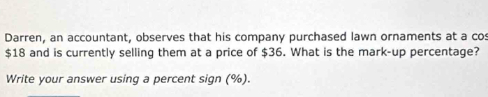 Darren, an accountant, observes that his company purchased lawn ornaments at a cos
$18 and is currently selling them at a price of $36. What is the mark-up percentage? 
Write your answer using a percent sign (%).