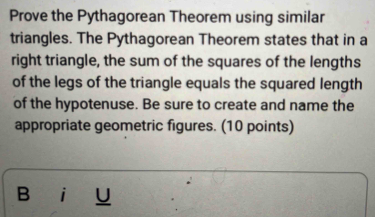 Prove the Pythagorean Theorem using similar 
triangles. The Pythagorean Theorem states that in a 
right triangle, the sum of the squares of the lengths 
of the legs of the triangle equals the squared length 
of the hypotenuse. Be sure to create and name the 
appropriate geometric figures. (10 points) 
B i U