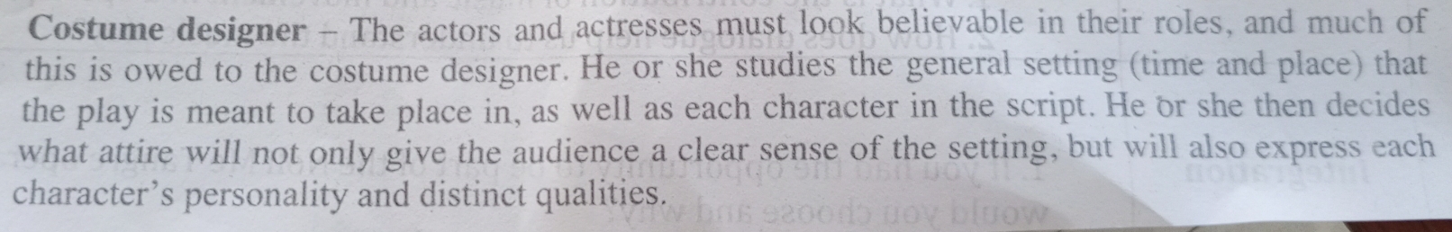 Costume designer - The actors and actresses must look believable in their roles, and much of 
this is owed to the costume designer. He or she studies the general setting (time and place) that 
the play is meant to take place in, as well as each character in the script. He or she then decides 
what attire will not only give the audience a clear sense of the setting, but will also express each 
character’s personality and distinct qualities.