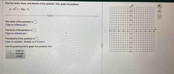 Find the vertex, focus, and directrix of the parabola. Then graph the parabola.
(x-2)^2=-12(y-1)
The vertex of the parabola is □. 
(Type an ordered pair.) 
The focus of the parabola is □. 
(Type an ordered pair.) 
The directrix of the parabola is □. 
(Type an equation. Simplify your answer.) 
Use the graphing tool to graph the parabola only. 
nlarge lick to 
graph