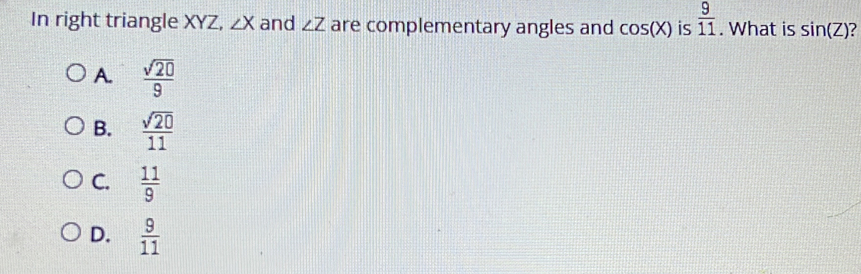 In right triangle XYZ, ∠ X and ∠ Z are complementary angles and cos (X) is  9/11 . What is sin (Z)
A.  sqrt(20)/9 
B.  sqrt(20)/11 
C.  11/9 
D.  9/11 