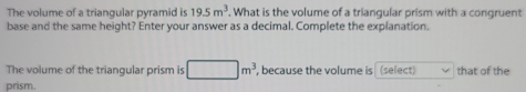 The volume of a triangular pyramid is 19.5m^3. What is the volume of a triangular prism with a congruent 
base and the same height? Enter your answer as a decimal. Complete the explanation. 
The volume of the triangular prism is □ m^3, , because the volume is (select) that of the 
prism.