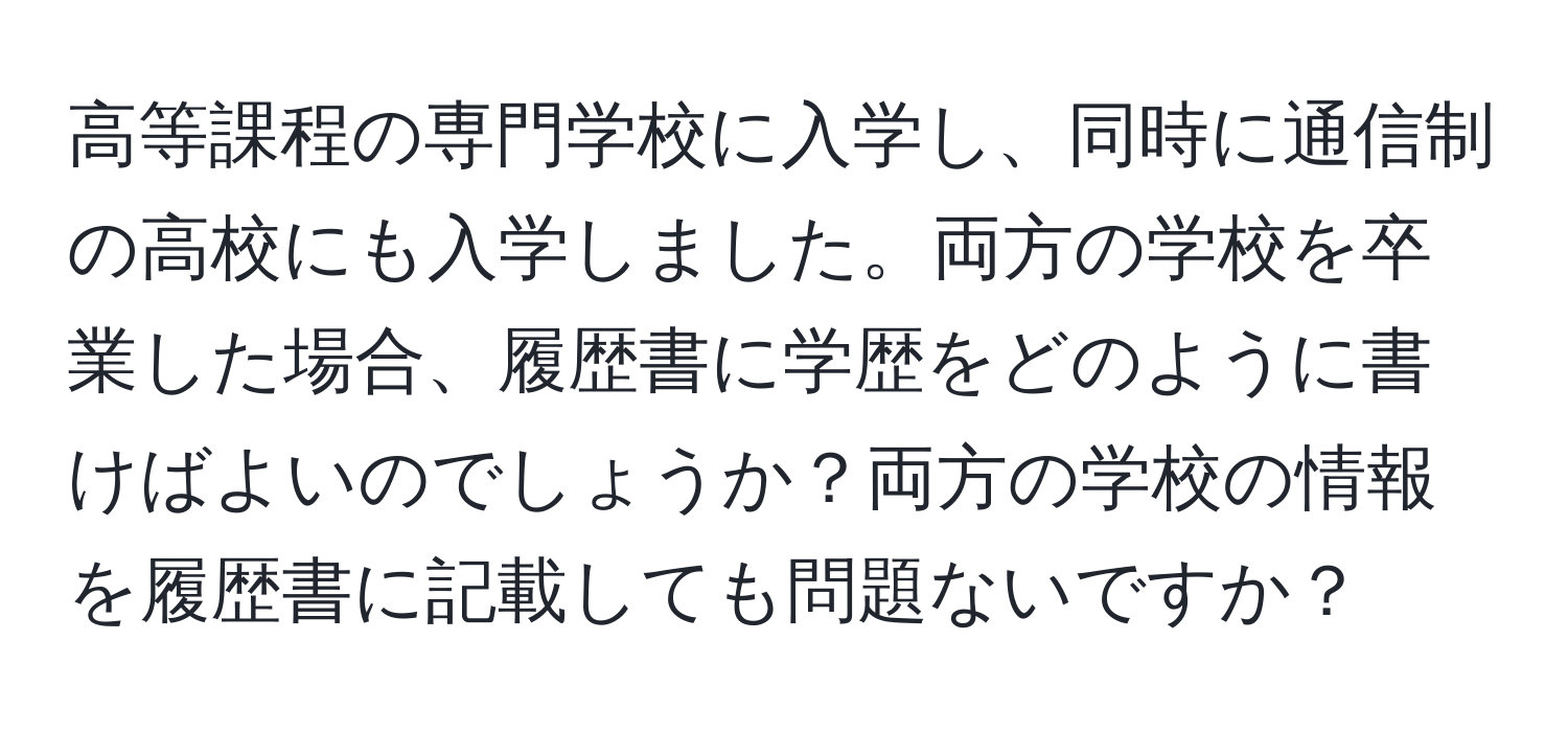 高等課程の専門学校に入学し、同時に通信制の高校にも入学しました。両方の学校を卒業した場合、履歴書に学歴をどのように書けばよいのでしょうか？両方の学校の情報を履歴書に記載しても問題ないですか？