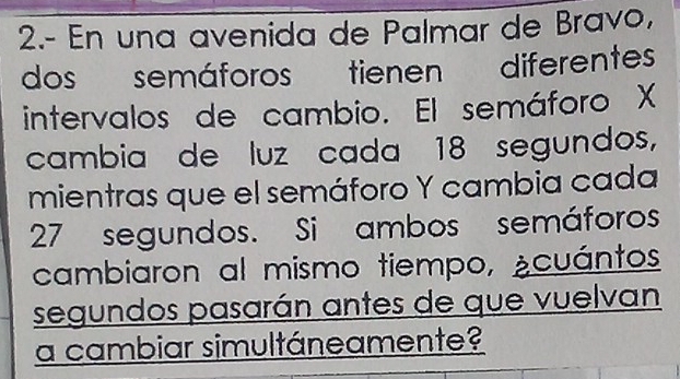 2.- En una avenida de Palmar de Bravo, 
dos semáforos tienen diferentes 
intervalos de cambio. El semáforo X
cambia de luz cada 18 segundos, 
mientras que el semáforo Y cambia cada
27 segundos. Si ambos semáforos 
cambiaron al mismo tiempo, ¿cuántos 
segundos pasarán antes de que vuelvan 
a cambiar simultáneamente?