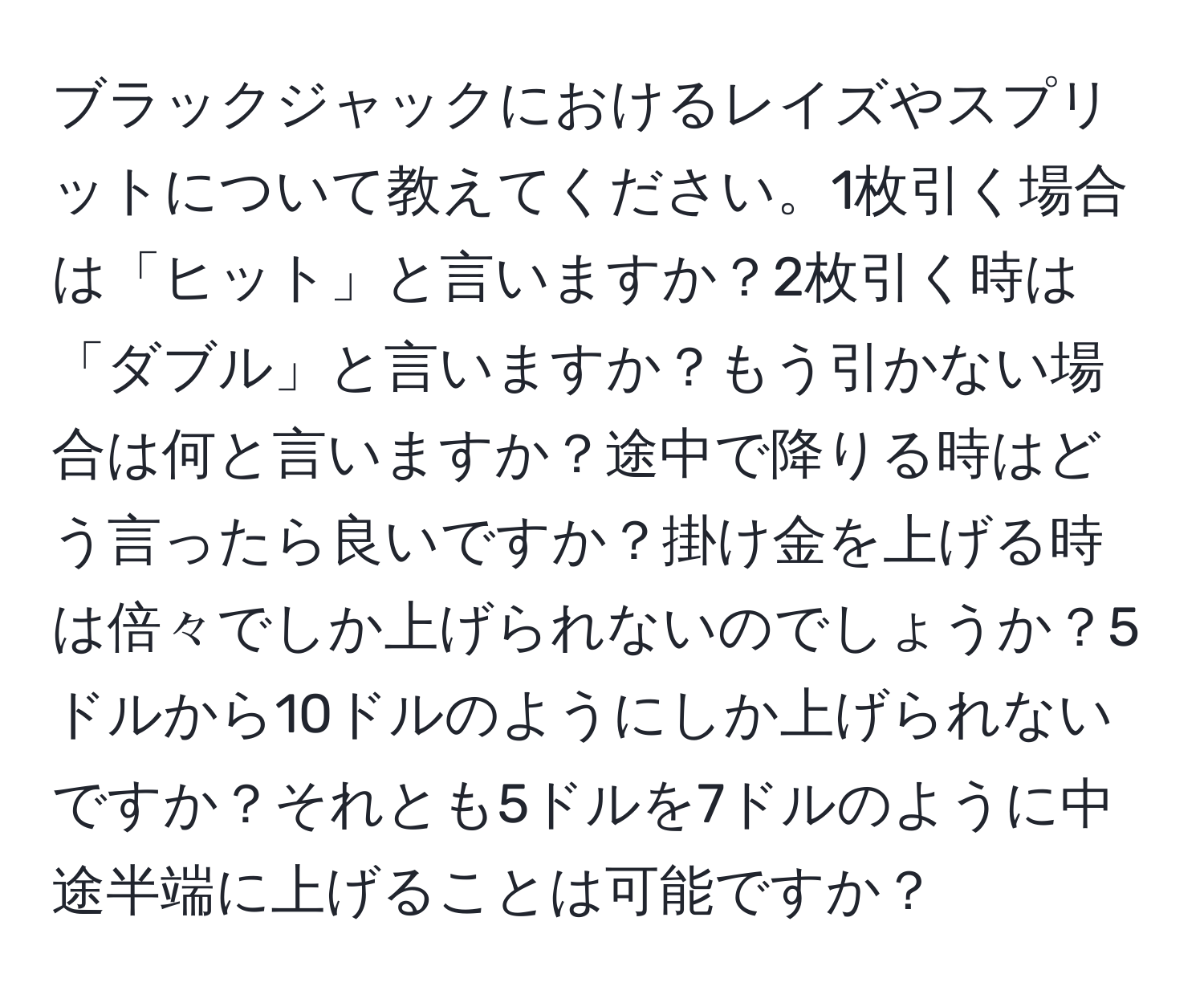 ブラックジャックにおけるレイズやスプリットについて教えてください。1枚引く場合は「ヒット」と言いますか？2枚引く時は「ダブル」と言いますか？もう引かない場合は何と言いますか？途中で降りる時はどう言ったら良いですか？掛け金を上げる時は倍々でしか上げられないのでしょうか？5ドルから10ドルのようにしか上げられないですか？それとも5ドルを7ドルのように中途半端に上げることは可能ですか？