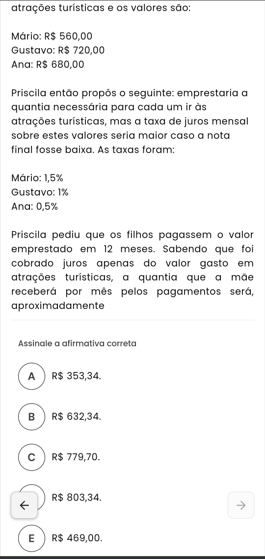 atrações turísticas e os valores são:
Mário: R$ 560,00
Gustavo: R$ 720,00
Ana: R$ 680,00
Priscila então propôs o seguinte: emprestaria a
quantia necessária para cada um ir às
atrações turísticas, mas a taxa de juros mensal
sobre estes valores seria maior caso a nota
final fosse baixa. As taxas foram:
Mário: 1,5%
Gustavo: 1%
Ana: 0,5%
Priscila pediu que os filhos pagassem o valor
emprestado em 12 meses. Sabendo que foi
cobrado juros apenas do valor gasto em 
atrações turísticas, a quantia que a mãe
receberá por mês pelos pagamentos será,
aproximadamente
Assinale a afirmativa correta
A R$ 353,34.
B ) R$ 632,34.
C  R$ 779,70.
R$ 803,34.
E  R$ 469,00.