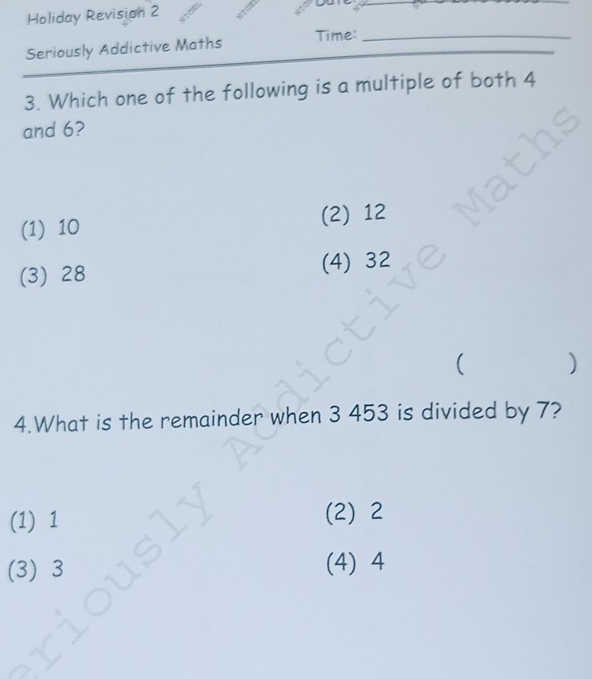 Holiday Revision 2
yu
_
Seriously Addictive Maths Time:_
3. Which one of the following is a multiple of both 4
and 6?
(1) 10 (2) 12
(3) 28 (4) 32
( )
4.What is the remainder when 3 453 is divided by 7?
(1) 1
(2) 2
(3) 3
(4) 4