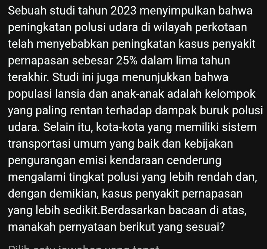 Sebuah studi tahun 2023 menyimpulkan bahwa 
peningkatan polusi udara di wilayah perkotaan 
telah menyebabkan peningkatan kasus penyakit 
pernapasan sebesar 25% dalam lima tahun 
terakhir. Studi ini juga menunjukkan bahwa 
populasi lansia dan anak-anak adalah kelompok 
yang paling rentan terhadap dampak buruk polusi 
udara. Selain itu, kota-kota yang memiliki sistem 
transportasi umum yang baik dan kebijakan 
pengurangan emisi kendaraan cenderung 
mengalami tingkat polusi yang lebih rendah dan, 
dengan demikian, kasus penyakit pernapasan 
yang lebih sedikit.Berdasarkan bacaan di atas, 
manakah pernyataan berikut yang sesuai?