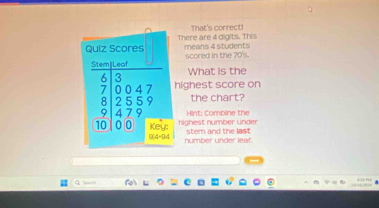 That's correct!
There are 4 digits, This
means 4 students
scored in the 70's.
What is the
ighest score on
the chart?
Hint: Combine the
highest number under
stem and the last
number under leaf.
Search 10/16/2024 6:20 PM