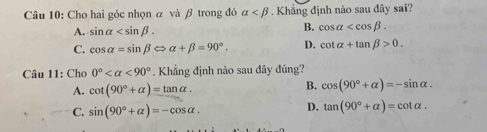 Cho hai góc nhọn α và β trong đó alpha . Khẳng định nào sau đây sai?
A. sin alpha .
B. cos alpha .
C. cos alpha =sin beta Leftrightarrow alpha +beta =90°.
D. cot alpha +tan beta >0. 
Câu 11: Cho 0° <90° Khẳng định nào sau đây đúng?
A. cot (90°+alpha )=tan alpha.
B. cos (90°+alpha )=-sin alpha.
C. sin (90°+alpha )=-cos alpha.
D. tan (90°+alpha )=cot alpha.