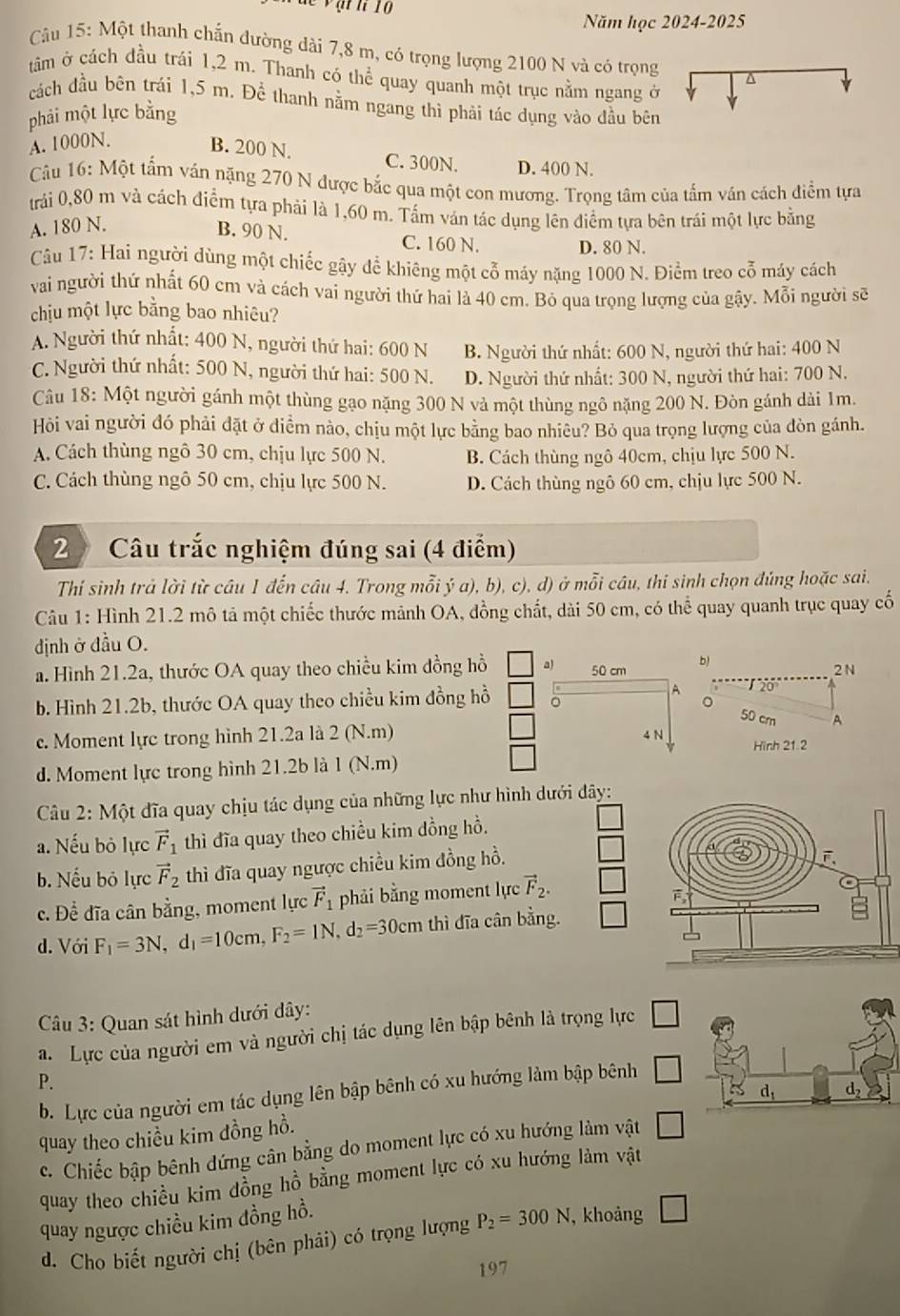 ạt  h 10
Năm học 2024-2025
Cu 15: Một thanh chấn đường dài 7,8 m, có trọng lượng 2100 N và có trọng^(tâm ở cách đầu trái 1,2 m. Thanh có thể quay quanh một trục nằm ngang ở
cách đầu bên trái 1,5 m. Để thanh nằm ngang thì phải tác dụng vào đầu bên
phải một lực bằng
A. 1000N. B. 200 N. C. 300N. D. 400 N.
Câu 16: Một tẩm ván nặng 270 N được bắc qua một con mương. Trọng tâm của tấm ván cách điểm tựa
trải 0,80 m và cách điểm tựa phải là 1,60 m. Tấm ván tác dụng lên điểm tựa bên trái một lực bằng
A. 180 N. B. 90 N. C. 160 N. D. 80 N.
Câu 17: Hai người dùng một chiếc gậy để khiêng một cỗ máy nặng 1000 N. Điểm treo cỗ máy cách
vai người thứ nhất 60 cm và cách vai người thứ hai là 40 cm. Bỏ qua trọng lượng của gậy. Mỗi người sẽ
chịu một lực bằng bao nhiêu?
A. Người thứ nhất: 400 N, người thứ hai: 600 N B. Người thứ nhất: 600 N, người thứ hai: 400 N
C. Người thứ nhất: 500 N, người thứ hai: 500 N. D. Người thứ nhất: 300 N, người thứ hai: 700 N.
Câu 18: Một người gánh một thùng gạo nặng 300 N và một thùng ngô nặng 200 N. Đòn gánh dài 1m.
Hỏi vai người đó phải đặt ở diểm nào, chịu một lực bằng bao nhiều? Bỏ qua trọng lượng của đòn gánh.
A. Cách thùng ngô 30 cm, chịu lực 500 N. B. Cách thùng ngô 40cm, chịu lực 500 N.
C. Cách thùng ngô 50 cm, chịu lực 500 N. D. Cách thùng ngô 60 cm, chịu lực 500 N.
2 Câu trắc nghiệm đúng sai (4 điểm)
Thí sinh trả lời từ câu 1 đến câu 4. Trong mỗi ý a), b), c), d) ở mỗi câu, thi sinh chọn đúng hoặc sai.
Câu 1: Hình 21.2 mô tả một chiếc thước mảnh OA, đồng chất, dài 50 cm, có thể quay quanh trục quay cố
định ở đầu O.
a. Hình 21.2a, thước OA quay theo chiều kim đồng hồ a) 50 cm b) 2 N
A 20°
b. Hình 21.2b, thước OA quay theo chiều kim đồng hồ 。
50 cr A
c. Moment lực trong hình 21.2a là 2 (N.m) 4 N Hình 21.2
d. Moment lực trong hình 21.2b là 1 (N.m)
Câu 2: Một đĩa quay chịu tác dụng của những lực như hình dưới đây:
a. Nếu bỏ lực vector F)_1 thì đĩa quay theo chiều kim dồng hồ.
b. Nếu bỏ lực vector F_2 thì đĩa quay ngược chiều kim đồng hồ.
c. Để đĩa cân bằng, moment lực vector F_1 phải bằng moment lực vector F_2.
d. Với F_1=3N,d_1=10cm,F_2=1N,d_2=30cm thì dĩa cân bằng.
Câu 3: Quan sát hình dưới dây:
a. Lực của người em và người chị tác dụng lên bập bênh là trọng lực
P.
b. Lực của người em tác dụng lên bập bênh có xu hướng làm bập bênh
quay theo chiều kim đồng hồ.
c. Chiếc bập bênh dứng cân bằng do moment lực có xu hướng làm vật □
quay theo chiều kim dồng hồ bằng moment lực có xu hướng làm vật
quay ngược chiều kim đồng hồ.
d. Cho biết người chị (bên phải) có trọng lượng P_2=300N. , khoảng □
197