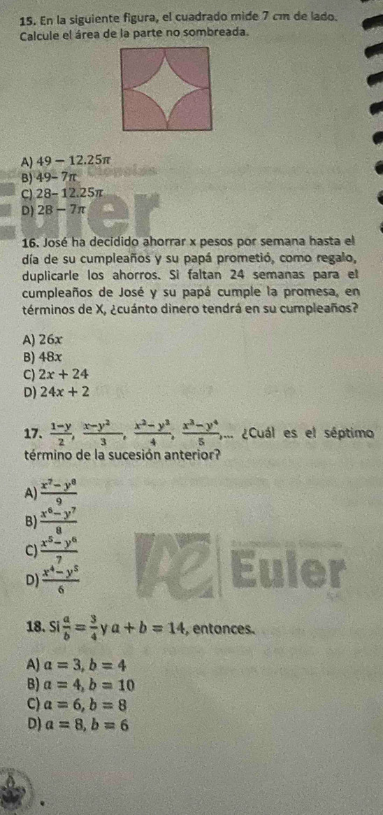 En la siguiente figura, el cuadrado mide 7 cm de lado.
Calcule el área de la parte no sombreada.
A) 49-12.25π
B) 49-7π
C) 28-12.25π
D) 28-7π
16. José ha decidido ahorrar x pesos por semana hasta el
día de su cumpleaños y su papá prometió, como regalo,
duplicarle los ahorros. Si faltan 24 semanas para el
cumpleaños de José y su papá cumple la promesa, en
términos de X, ¿cuánto dinero tendrá en su cumpleaños?
A) 26x
B) 48x
C) 2x+24
D) 24x+2
17.  (1-y)/2 ,  (x-y^2)/3 ,  (x^2-y^3)/4 ,  (x^3-y^4)/5 , .... ¿Cuál es el séptimo
término de la sucesión anterior?
A  (x^7-y^8)/9 
B)  (x^6-y^7)/8 
C)  (x^5-y^6)/7 
D)  (x^4-y^5)/6 
A
18. Si a/b = 3/4  y a+b=14 , entonces.
A) a=3, b=4
B) a=4, b=10
C) a=6, b=8
D) a=8, b=6