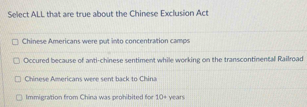 Select ALL that are true about the Chinese Exclusion Act
Chinese Americans were put into concentration camps
Occured because of anti-chinese sentiment while working on the transcontinental Railroad
Chinese Americans were sent back to China
Immigration from China was prohibited for 10+ years