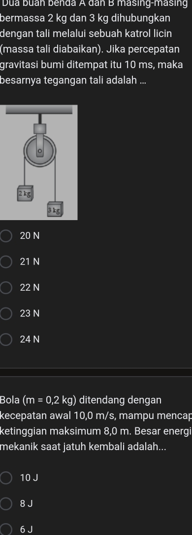 Dua buán benda A dân B masing-masing
bermassa 2 kg dan 3 kg dihubungkan
dengan tali melalui sebuah katrol licin
(massa tali diabaikan). Jika percepatan
gravitasi bumi ditempat itu 10 ms, maka
besarnya tegangan tali adalah ...
20 N
21 N
22 N
23 N
24 N
Bola (m=0,2kg) ditendang dengan
kecepatan awal 10,0 m/s, mampu mencap
ketinggian maksimum 8,0 m. Besar energi
mekanik saat jatuh kembali adalah...
10 J
8 J
6 J