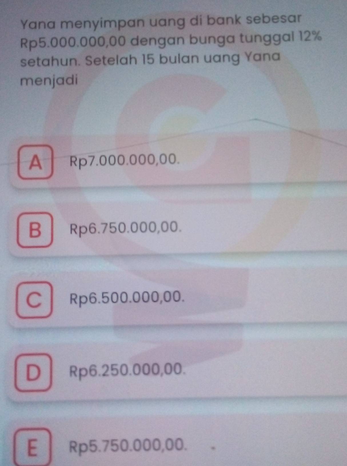 Yana menyimpan uang di bank sebesar
Rp5.000.000,00 dengan bunga tunggal 12%
setahun. Setelah 15 bulan uang Yana
menjadi
A Rp7.000.000,00.
B Rp6.750.000,00.
C Rp6.500.000,00.
DRp6. 250.000,00.
E Rp5.750.000,00.