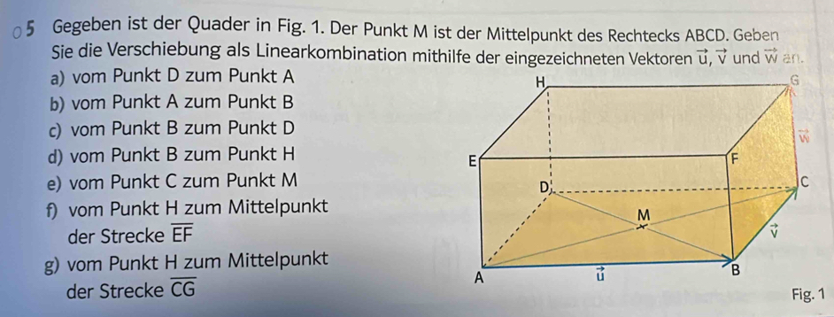 Gegeben ist der Quader in Fig. 1. Der Punkt M ist der Mittelpunkt des Rechtecks ABCD. Geben 
Sie die Verschiebung als Linearkombination mithilfe der eingezeichneten Vektoren vector u,vector v und vector W an. 
a) vom Punkt D zum Punkt A 
b) vom Punkt A zum Punkt B 
c) vom Punkt B zum Punkt D 
d) vom Punkt B zum Punkt H 
e) vom Punkt C zum Punkt M 
f) vom Punkt H zum Mittelpunkt 
der Strecke overline EF
g) vom Punkt H zum Mittelpunkt 
der Strecke overline CG Fig. 1