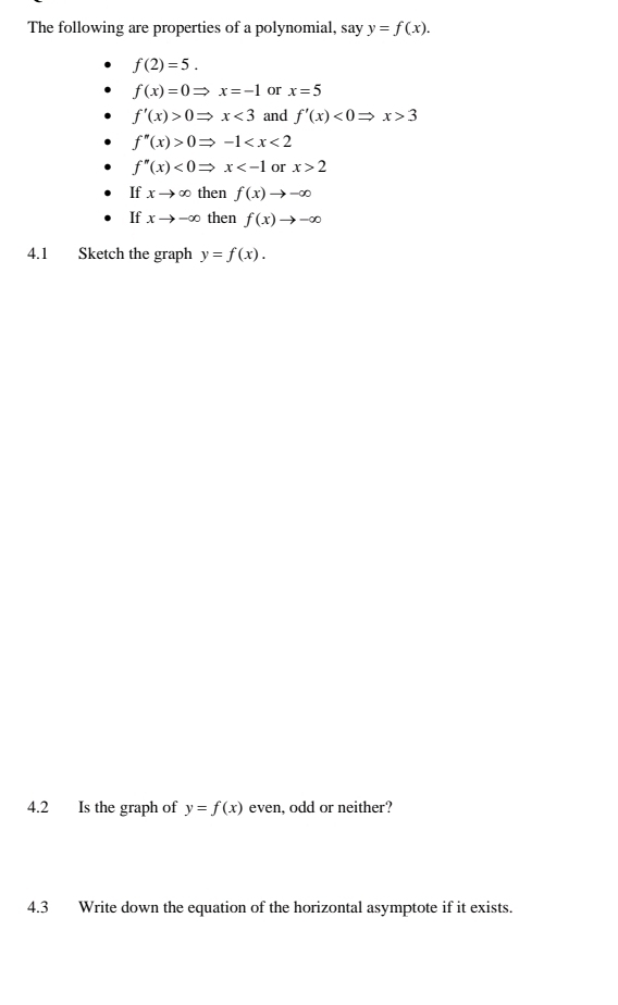 The following are properties of a polynomial, say y=f(x).
f(2)=5.
f(x)=0Rightarrow x=-1 or x=5
f'(x)>0Rightarrow x<3</tex> and f'(x)<0Rightarrow x>3
f''(x)>0Rightarrow -1
f''(x)<0Rightarrow x or x>2
If xto ∈fty then f(x)to -∈fty
If xto -∈fty then f(x)to -∈fty
4.1 Sketch the graph y=f(x). 
4.2 Is the graph of y=f(x) even, odd or neither? 
4.3 Write down the equation of the horizontal asymptote if it exists.